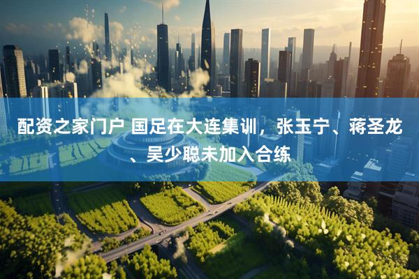 配资之家门户 国足在大连集训，张玉宁、蒋圣龙、吴少聪未加入合练