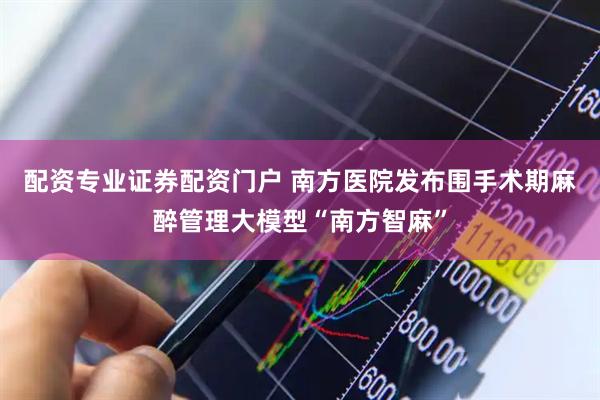配资专业证券配资门户 南方医院发布围手术期麻醉管理大模型“南方智麻”