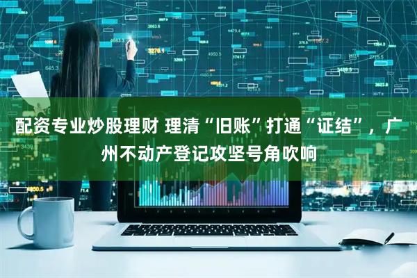 配资专业炒股理财 理清“旧账”打通“证结”，广州不动产登记攻坚号角吹响