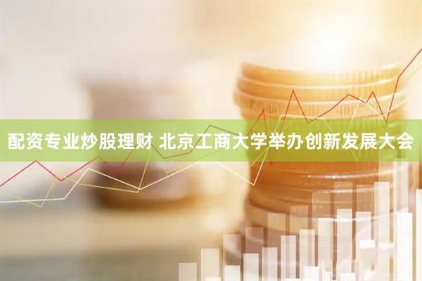 配资专业炒股理财 北京工商大学举办创新发展大会