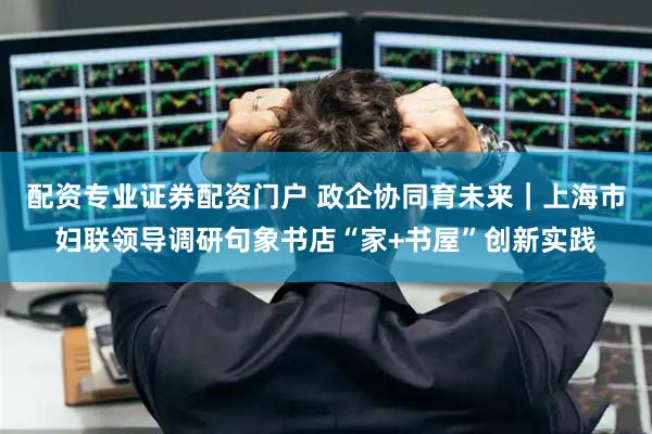 配资专业证券配资门户 政企协同育未来｜上海市妇联领导调研句象书店“家+书屋”创新实践