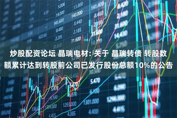 炒股配资论坛 晶瑞电材: 关于 晶瑞转债 转股数额累计达到转股前公司已发行股份总额10%的公告