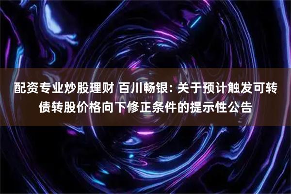 配资专业炒股理财 百川畅银: 关于预计触发可转债转股价格向下修正条件的提示性公告