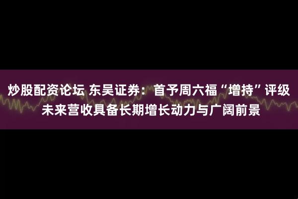 炒股配资论坛 东吴证券：首予周六福“增持”评级 未来营收具备长期增长动力与广阔前景