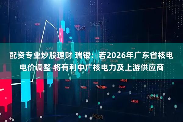 配资专业炒股理财 瑞银：若2026年广东省核电电价调整 将有利中广核电力及上游供应商