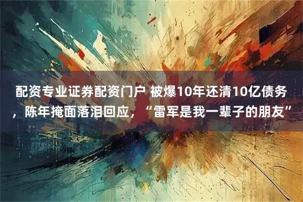 配资专业证券配资门户 被爆10年还清10亿债务，陈年掩面落泪回应，“雷军是我一辈子的朋友”